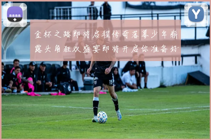 金杯之路即将启程传奇落幕少年崭露头角狂欢盛宴即将开启你准备好了吗