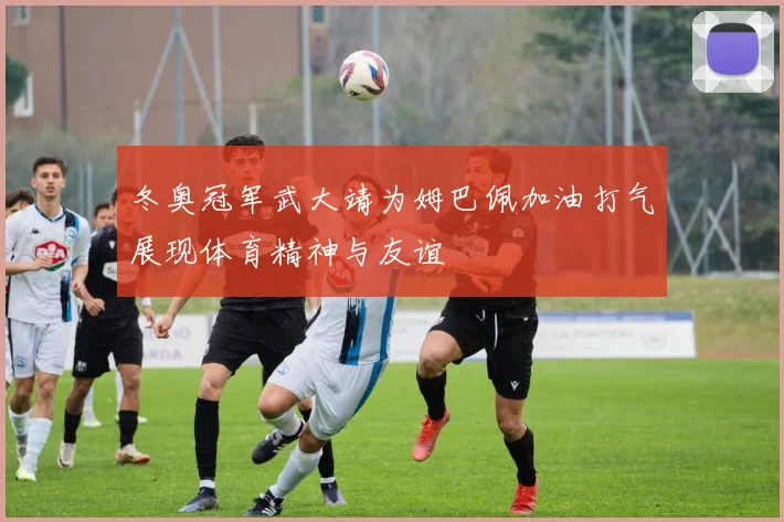 冬奥冠军武大靖为姆巴佩加油打气展现体育精神与友谊