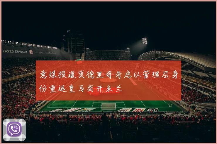 意媒报道莫德里奇考虑以管理层身份重返皇马离开米兰