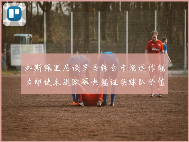 加斯佩里尼谈罗马转会市场运作能力即使未进欧冠也能证明球队价值