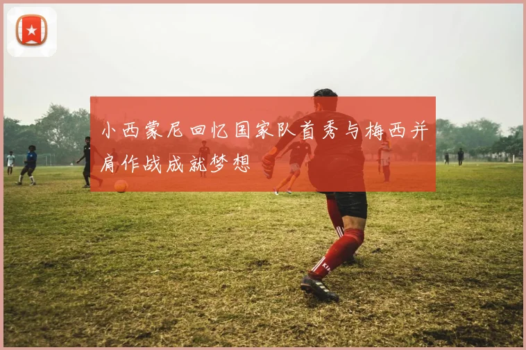 小西蒙尼回忆国家队首秀与梅西并肩作战成就梦想