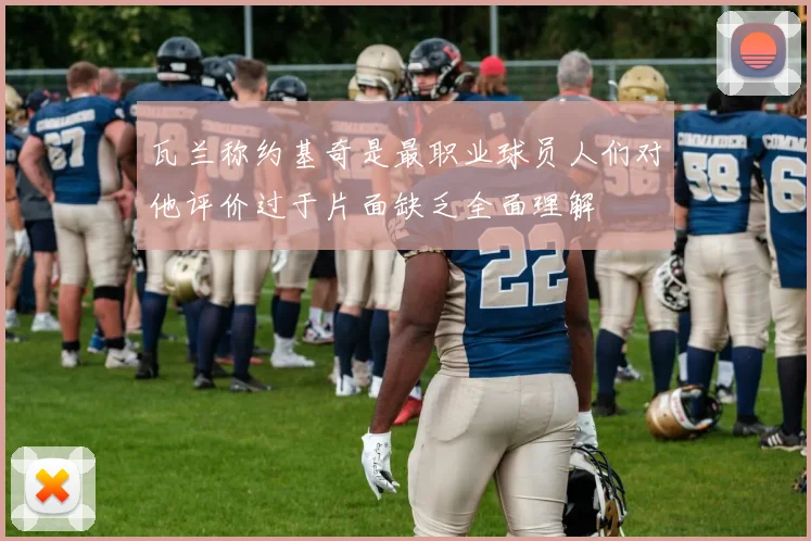 瓦兰称约基奇是最职业球员人们对他评价过于片面缺乏全面理解