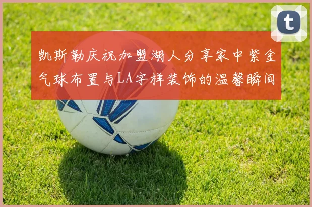 凯斯勒庆祝加盟湖人分享家中紫金气球布置与LA字样装饰的温馨瞬间