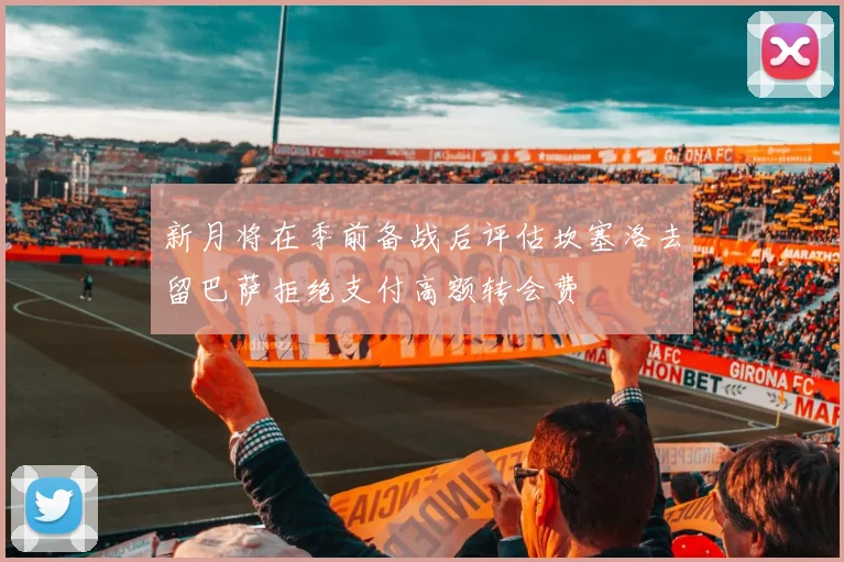 新月将在季前备战后评估坎塞洛去留巴萨拒绝支付高额转会费