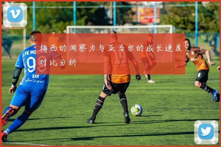 梅西的洞察力与亚马尔的成长速度对比分析