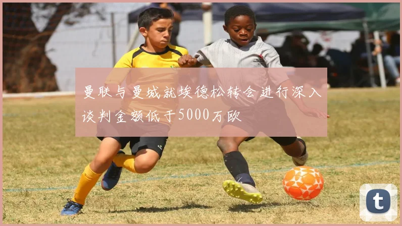 曼联与曼城就埃德松转会进行深入谈判金额低于5000万欧