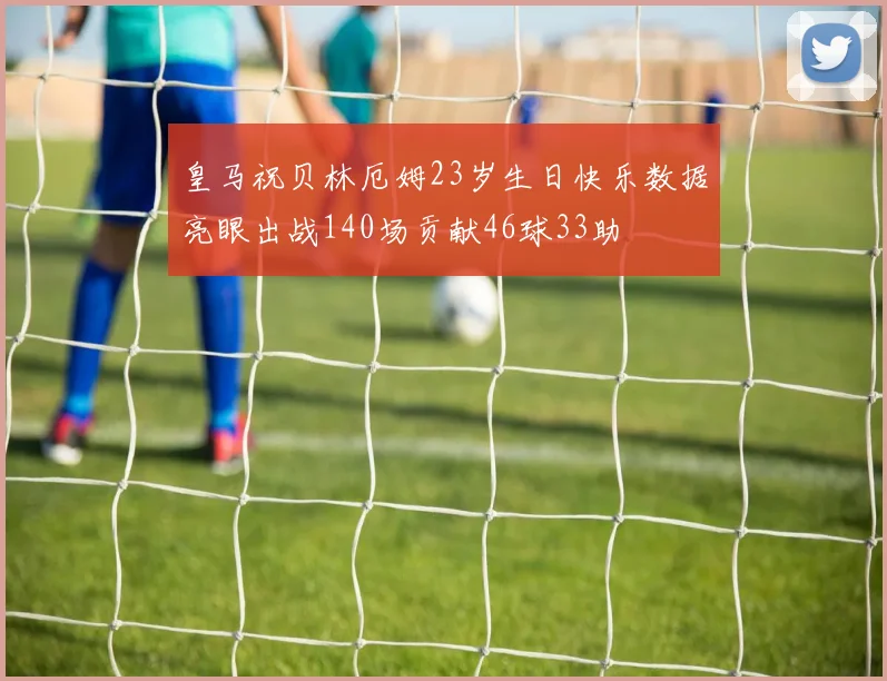 皇马祝贝林厄姆23岁生日快乐数据亮眼出战140场贡献46球33助