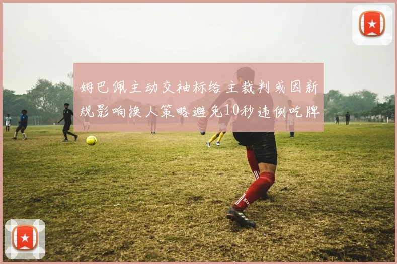 姆巴佩主动交袖标给主裁判或因新规影响换人策略避免10秒违例吃牌