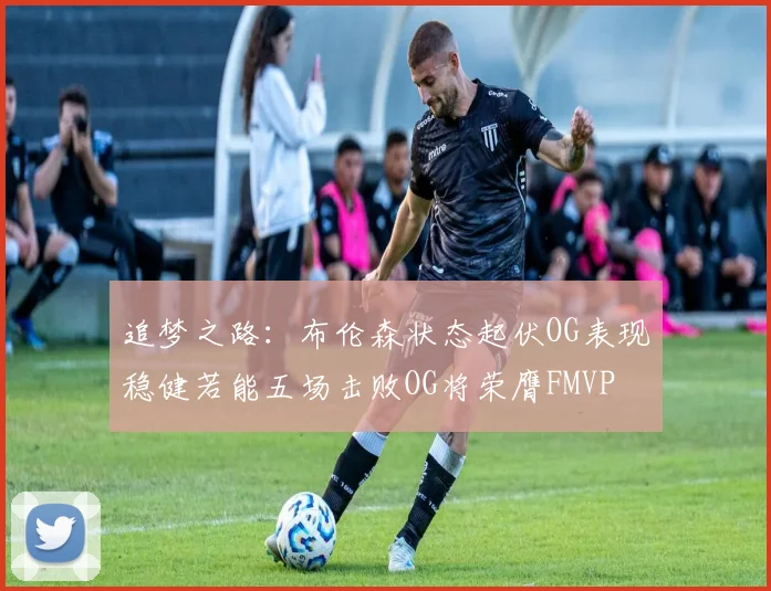 追梦之路：布伦森状态起伏OG表现稳健若能五场击败OG将荣膺FMVP