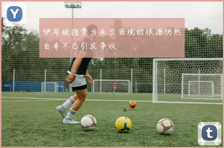 伊布被指责为米兰困境的根源仍然自夸不已引发争议