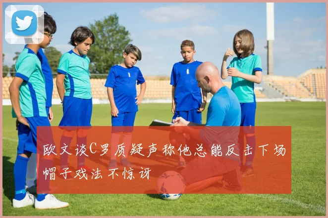 欧文谈C罗质疑声称他总能反击下场帽子戏法不惊讶
