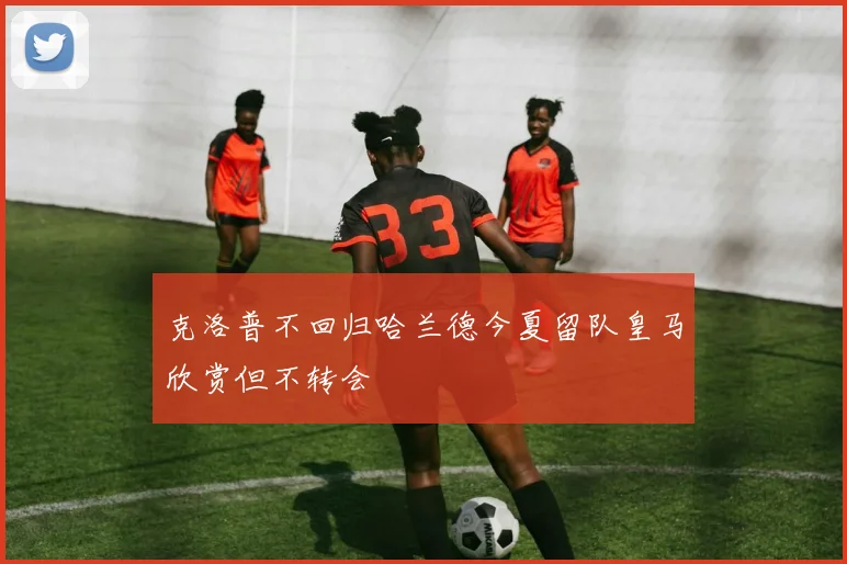 克洛普不回归哈兰德今夏留队皇马欣赏但不转会