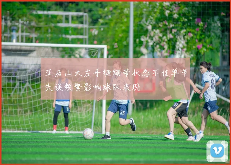 亚历山大左手缠绷带状态不佳单节失误频繁影响球队表现