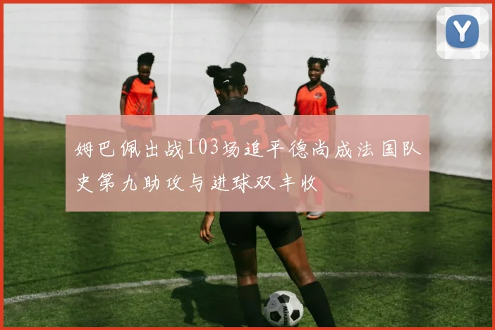 姆巴佩出战103场追平德尚成法国队史第九助攻与进球双丰收
