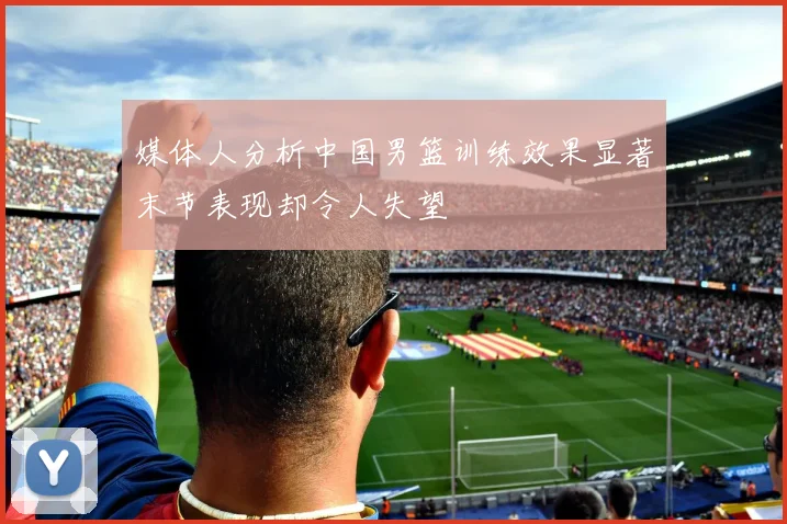 媒体人分析中国男篮训练效果显著末节表现却令人失望
