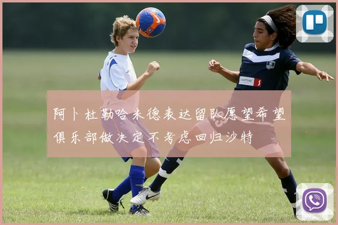 阿卜杜勒哈米德表达留队愿望希望俱乐部做决定不考虑回归沙特