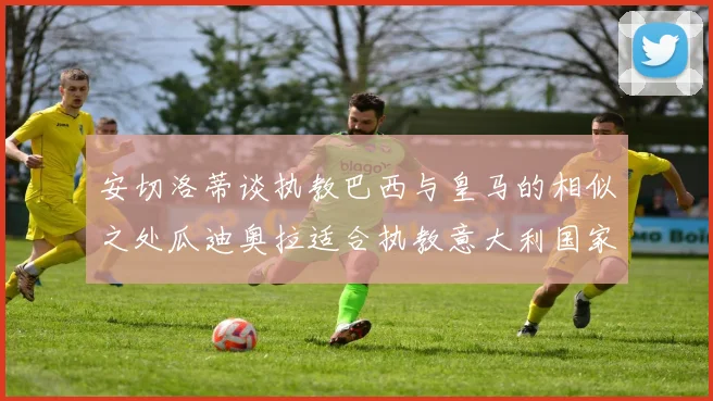 安切洛蒂谈执教巴西与皇马的相似之处瓜迪奥拉适合执教意大利国家队