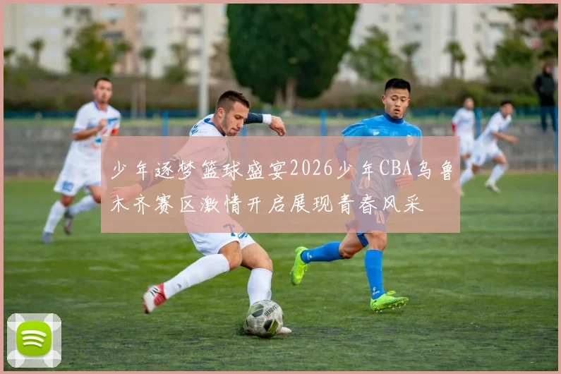 少年逐梦篮球盛宴2026少年CBA乌鲁木齐赛区激情开启展现青春风采